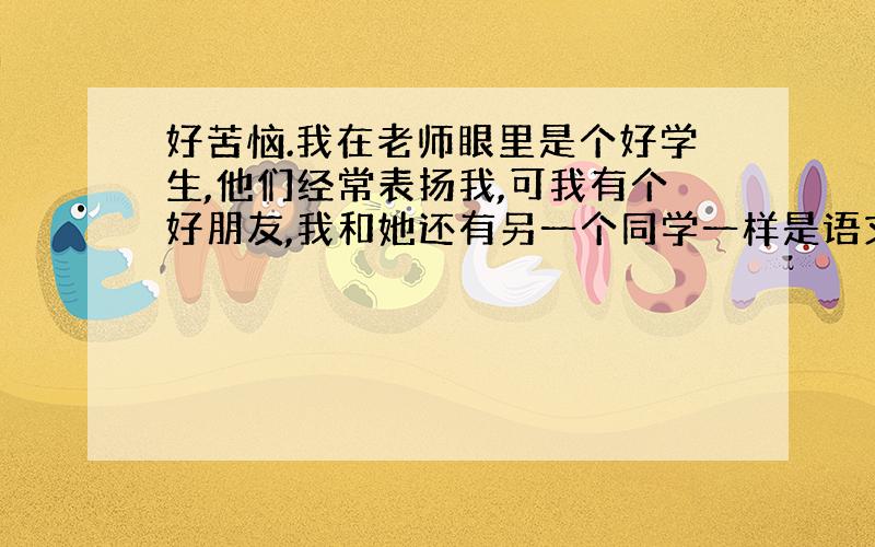 好苦恼.我在老师眼里是个好学生,他们经常表扬我,可我有个好朋友,我和她还有另一个同学一样是语文助手,但是她不怎么被语文老