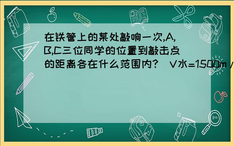 在铁管上的某处敲响一次,A,B,C三位同学的位置到敲击点的距离各在什么范围内?（V水=1500m/s 不是1700）