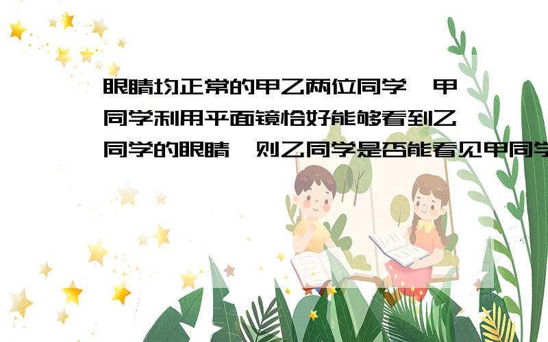 眼睛均正常的甲乙两位同学,甲同学利用平面镜恰好能够看到乙同学的眼睛,则乙同学是否能看见甲同学的眼睛