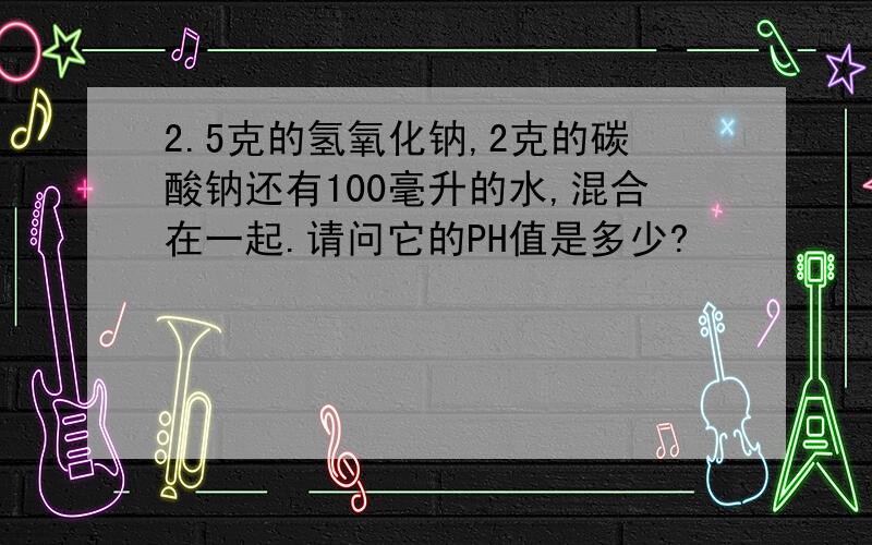 2.5克的氢氧化钠,2克的碳酸钠还有100毫升的水,混合在一起.请问它的PH值是多少?