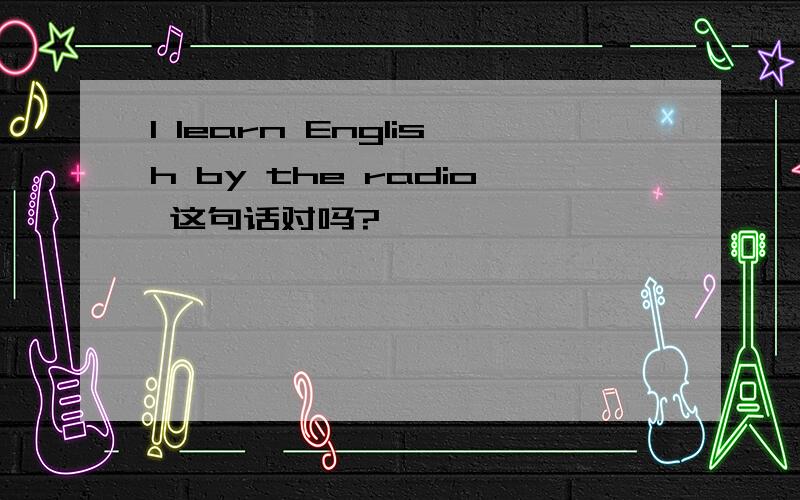 l learn English by the radio 这句话对吗?