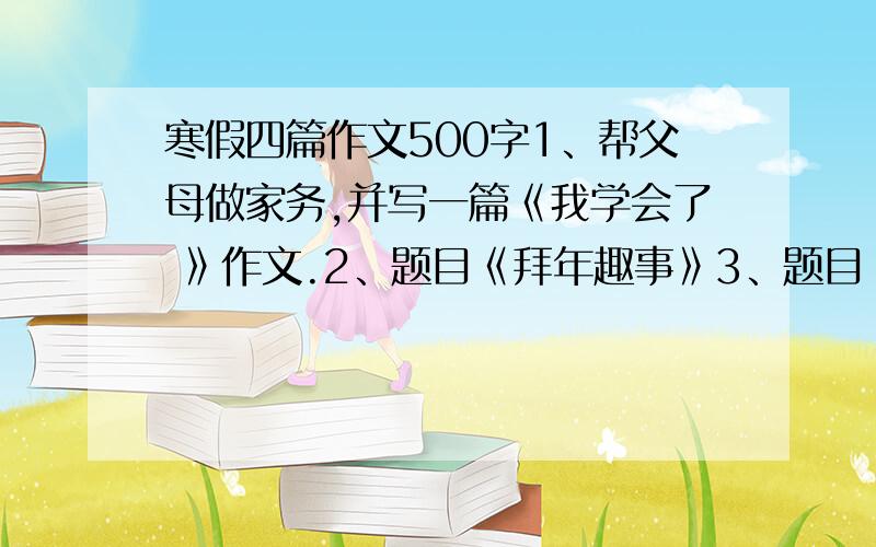 寒假四篇作文500字1、帮父母做家务,并写一篇《我学会了 》作文.2、题目《拜年趣事》3、题目《难忘的除夕夜》注：本人初