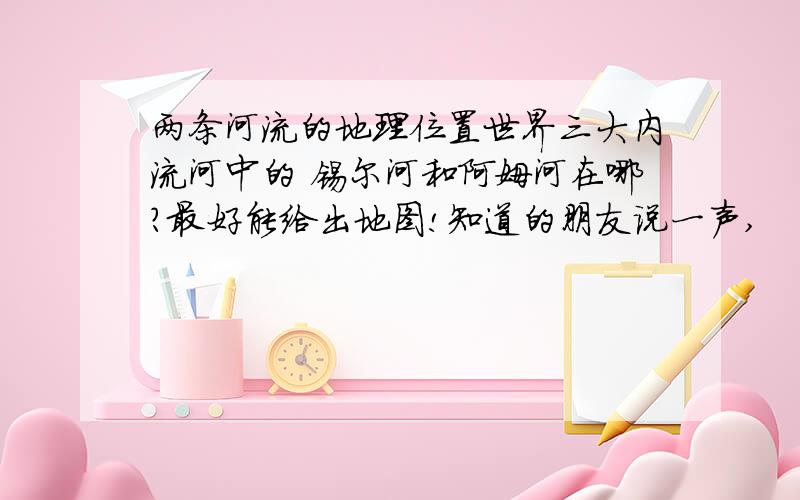 两条河流的地理位置世界三大内流河中的 锡尔河和阿姆河在哪?最好能给出地图!知道的朋友说一声,