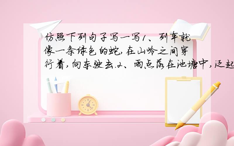 仿照下列句子写一写1、列车就像一条绿色的蛇,在山岭之间穿行着,向东驶去.2、雨点落在池塘中,泛起了无数涟漪,好像绽开的花