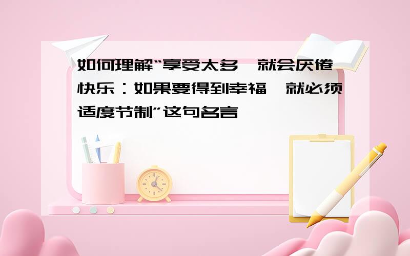 如何理解“享受太多,就会厌倦快乐：如果要得到幸福,就必须适度节制”这句名言