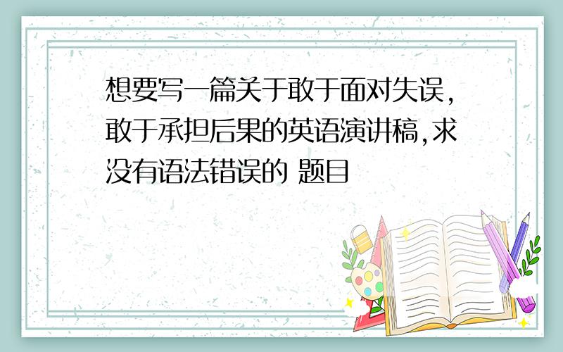 想要写一篇关于敢于面对失误,敢于承担后果的英语演讲稿,求没有语法错误的 题目