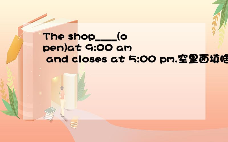 The shop____(open)at 9:00 am and closes at 5:00 pm.空里面填啥?