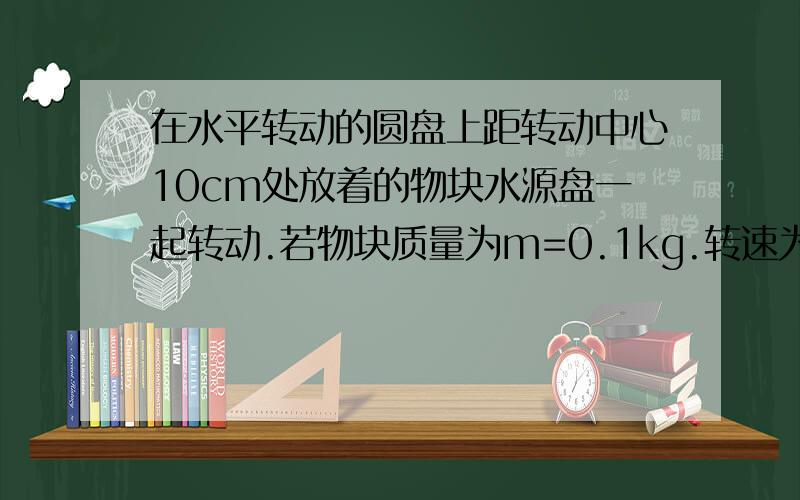 在水平转动的圆盘上距转动中心10cm处放着的物块水源盘一起转动.若物块质量为m=0.1kg.转速为n=1转/秒,