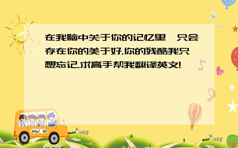 在我脑中关于你的记忆里,只会存在你的美于好.你的残酷我只想忘记.求高手帮我翻译英文!