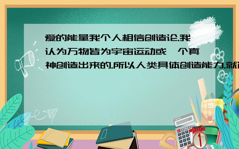 爱的能量我个人相信创造论.我认为万物皆为宇宙运动或一个真神创造出来的.所以人类具体创造能力.就遗传了那一点.就像我相信有