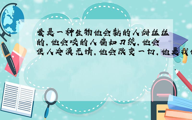 爱是一种生物他会黏的人甜丝丝的,他会咬的人痛如刀绞,他会使人冷漠无情,他会改变一切,他是我们被掺杂了密云的心.