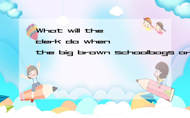 What will the clerk do when the big brown schoolbags are in