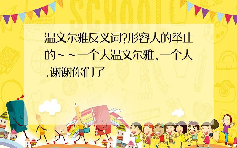 温文尔雅反义词?形容人的举止的~~一个人温文尔雅,一个人.谢谢你们了