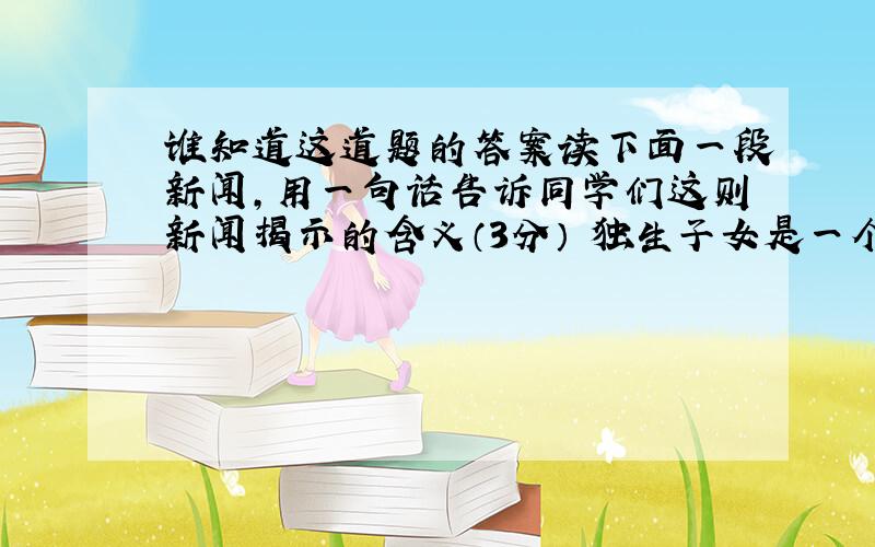 谁知道这道题的答案读下面一段新闻,用一句话告诉同学们这则新闻揭示的含义（3分） 独生子女是一个8000万的大问题,是一个