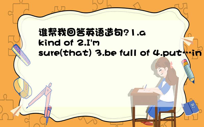 谁帮我回答英语造句?1.a kind of 2.I'm sure(that) 3.be full of 4.put…in