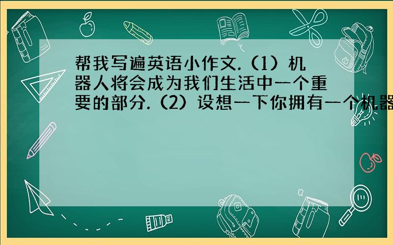 帮我写遍英语小作文.（1）机器人将会成为我们生活中一个重要的部分.（2）设想一下你拥有一个机器人.（3）在将来我会拥有一