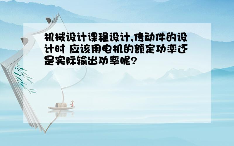 机械设计课程设计,传动件的设计时 应该用电机的额定功率还是实际输出功率呢?