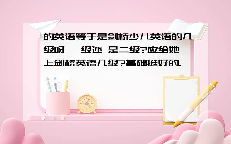 的英语等于是剑桥少儿英语的几级呀 一级还 是二级?应给她上剑桥英语几级?基础挺好的.