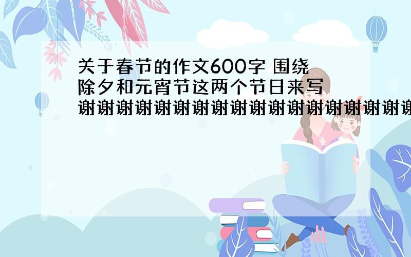 关于春节的作文600字 围绕除夕和元宵节这两个节日来写 谢谢谢谢谢谢谢谢谢谢谢谢谢谢谢谢谢谢谢谢!