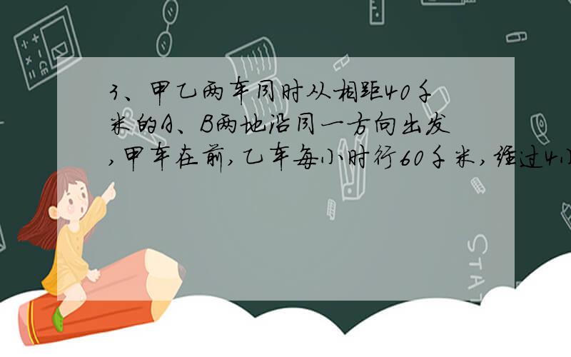 3、甲乙两车同时从相距40千米的A、B两地沿同一方向出发,甲车在前,乙车每小时行60千米,经过4小时追上甲车,甲车每小时