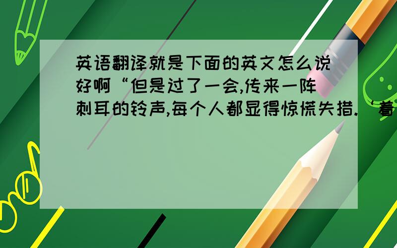 英语翻译就是下面的英文怎么说好啊“但是过了一会,传来一阵刺耳的铃声,每个人都显得惊慌失措.‘着火了’有个人指着贮存粮食的