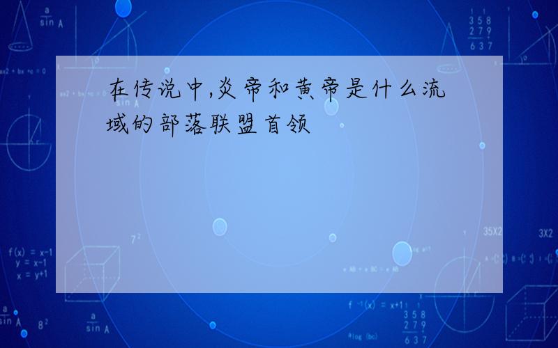 在传说中,炎帝和黄帝是什么流域的部落联盟首领