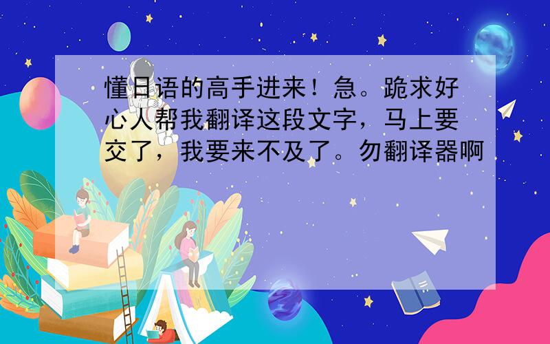 懂日语的高手进来！急。跪求好心人帮我翻译这段文字，马上要交了，我要来不及了。勿翻译器啊