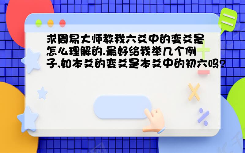 求周易大师教我六爻中的变爻是怎么理解的.最好给我举几个例子,如本爻的变爻是本爻中的初六吗?