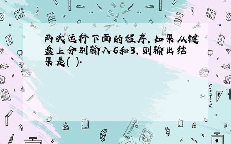 两次运行下面的程序,如果从键盘上分别输入6和3,则输出结果是( ).