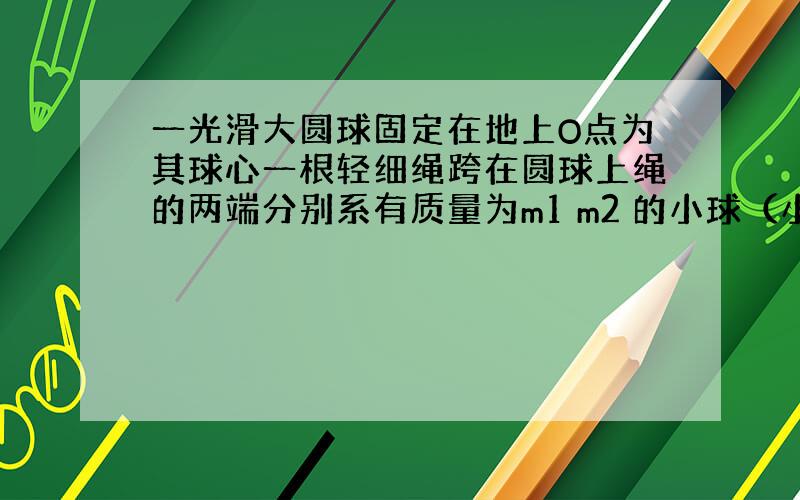 一光滑大圆球固定在地上O点为其球心一根轻细绳跨在圆球上绳的两端分别系有质量为m1 m2 的小球（小球半径