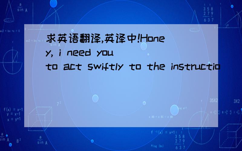 求英语翻译,英译中!Honey, i need you to act swiftly to the instructio