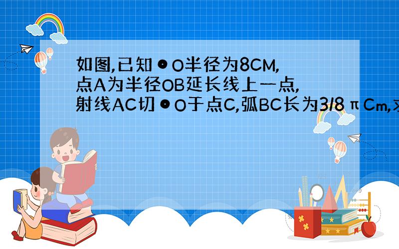 如图,已知⊙O半径为8CM,点A为半径OB延长线上一点,射线AC切⊙O于点C,弧BC长为3/8πCm,求线段AB的长