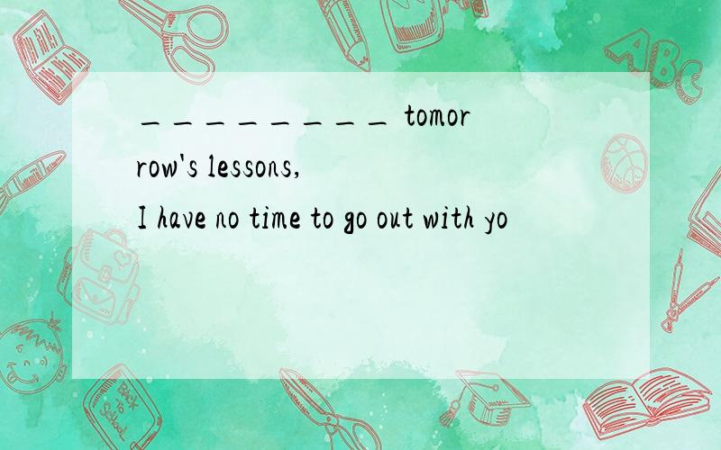 ________ tomorrow's lessons,I have no time to go out with yo