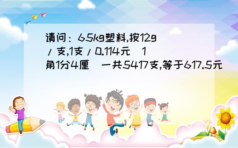 请问：65kg塑料,按12g/支,1支/0.114元（1角1分4厘）一共5417支,等于617.5元