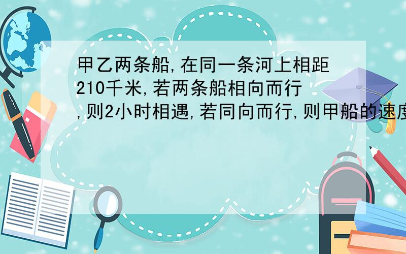 甲乙两条船,在同一条河上相距210千米,若两条船相向而行,则2小时相遇,若同向而行,则甲船的速度为多少