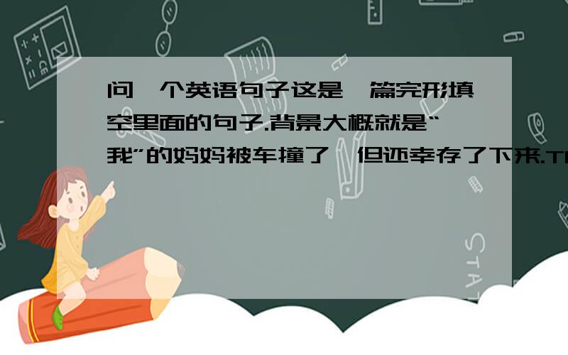 问一个英语句子这是一篇完形填空里面的句子.背景大概就是“我”的妈妈被车撞了,但还幸存了下来.The doctors sa