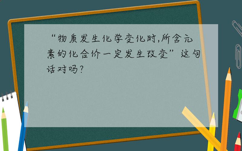 “物质发生化学变化时,所含元素的化合价一定发生改变”这句话对吗?