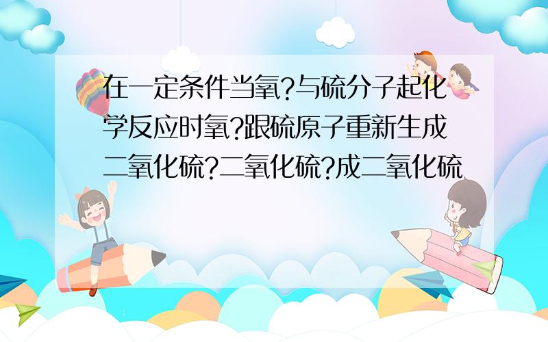 在一定条件当氧?与硫分子起化学反应时氧?跟硫原子重新生成二氧化硫?二氧化硫?成二氧化硫