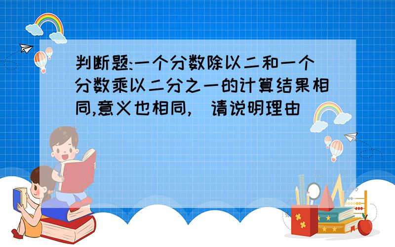 判断题:一个分数除以二和一个分数乘以二分之一的计算结果相同,意义也相同,(请说明理由)