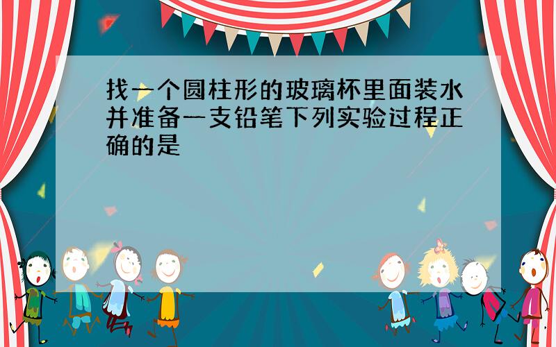 找一个圆柱形的玻璃杯里面装水并准备一支铅笔下列实验过程正确的是