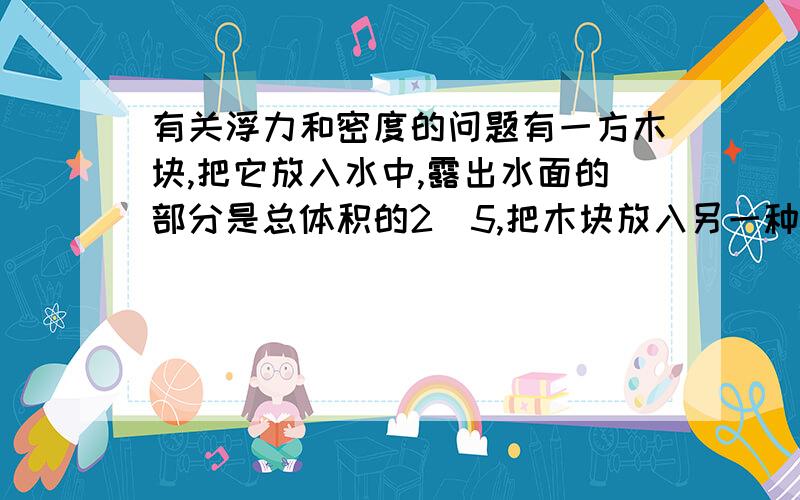 有关浮力和密度的问题有一方木块,把它放入水中,露出水面的部分是总体积的2／5,把木块放入另一种液体时,露出液面的部分是总