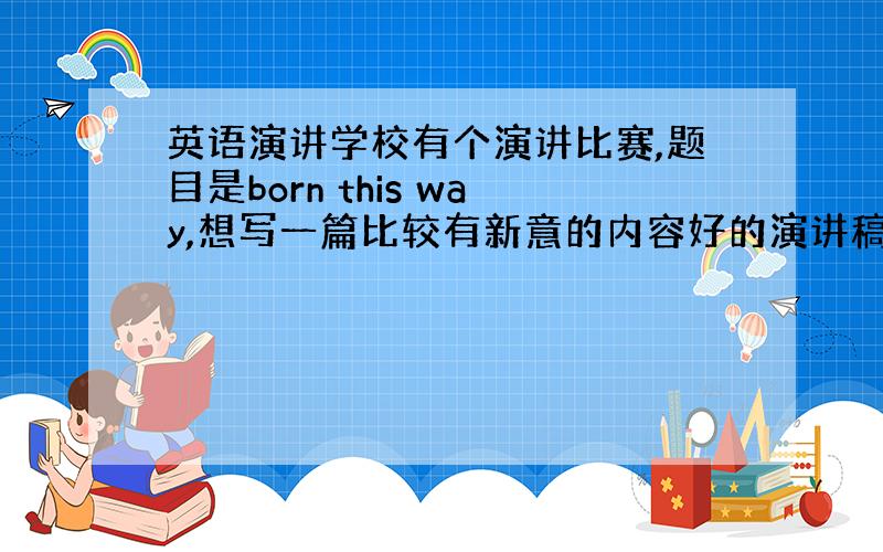 英语演讲学校有个演讲比赛,题目是born this way,想写一篇比较有新意的内容好的演讲稿,大家有没有好的想法可以推