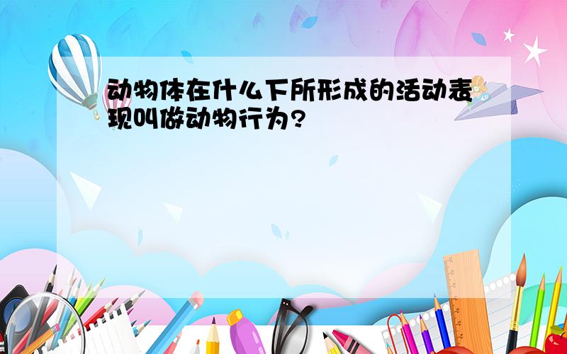 动物体在什么下所形成的活动表现叫做动物行为?