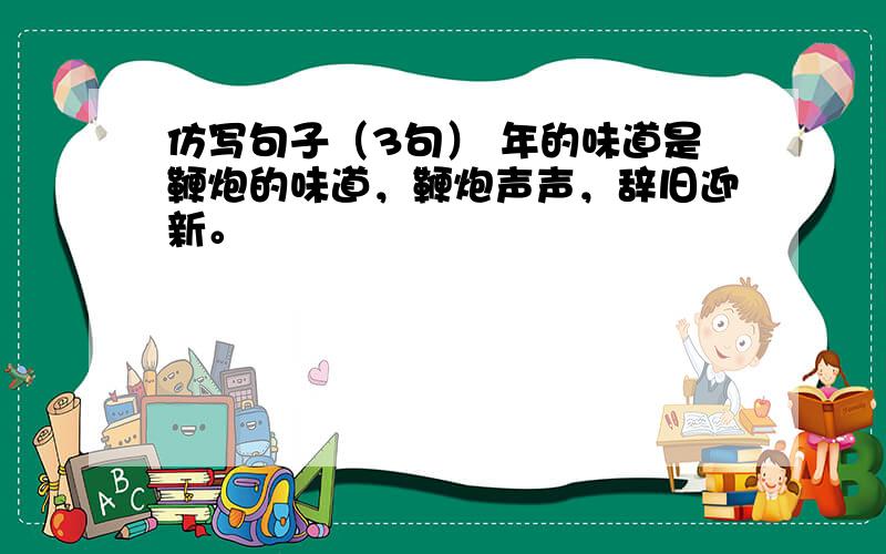 仿写句子（3句） 年的味道是鞭炮的味道，鞭炮声声，辞旧迎新。