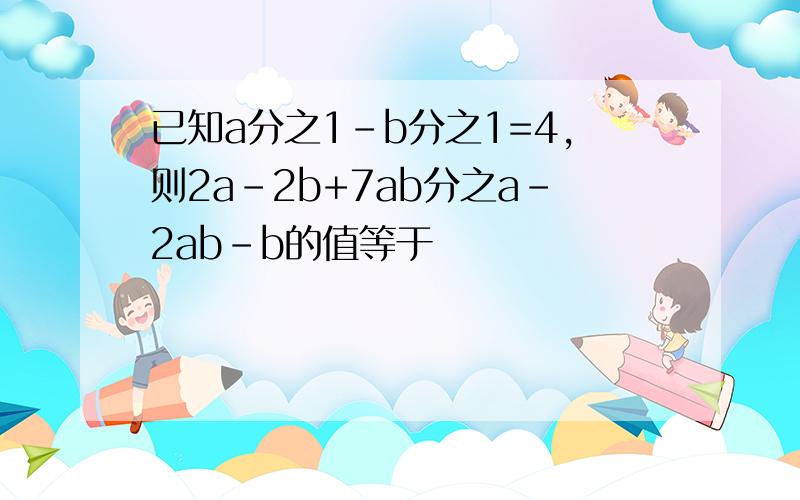 已知a分之1-b分之1=4,则2a-2b+7ab分之a-2ab-b的值等于