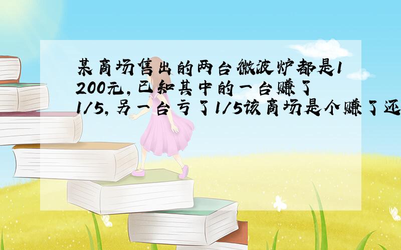 某商场售出的两台微波炉都是1200元,已知其中的一台赚了1/5,另一台亏了1/5该商场是个赚了还是亏了赚了,亏了多少元?