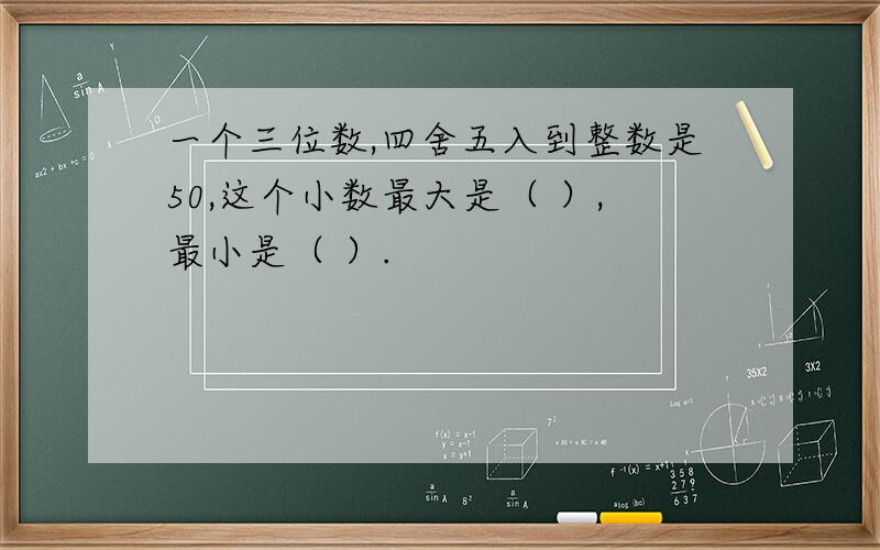 一个三位数,四舍五入到整数是50,这个小数最大是（ ）,最小是（ ）.