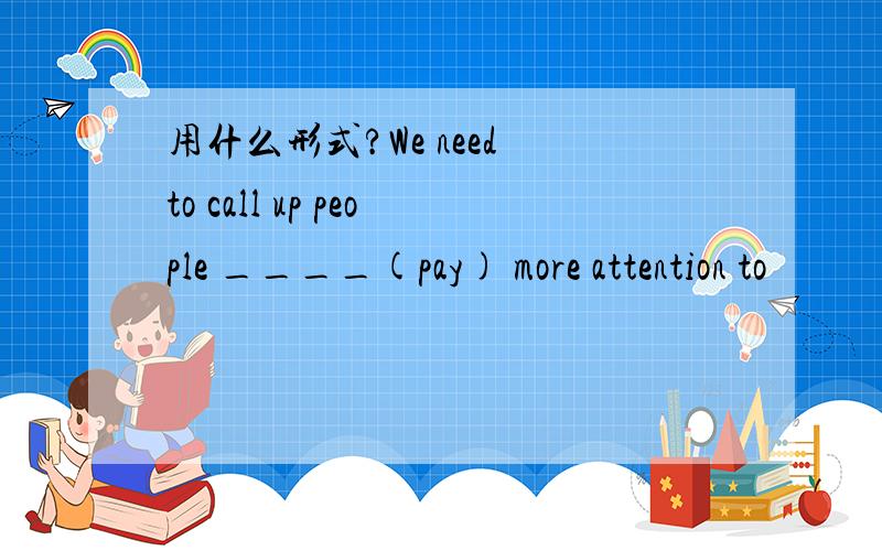 用什么形式?We need to call up people ____(pay) more attention to