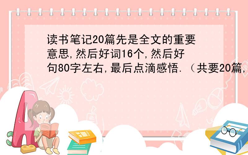 读书笔记20篇先是全文的重要意思,然后好词16个,然后好句80字左右,最后点滴感悟.（共要20篇,发废话的滚.）1小时内