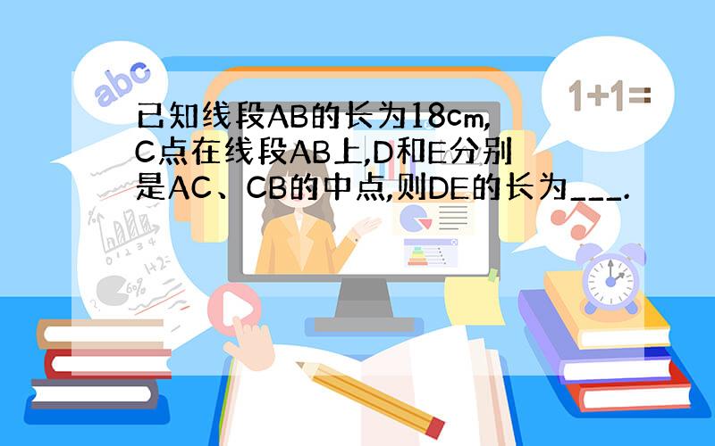 已知线段AB的长为18cm,C点在线段AB上,D和E分别是AC、CB的中点,则DE的长为___.